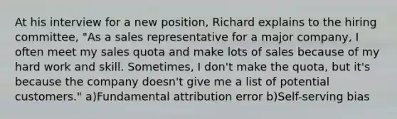 At his interview for a new position, Richard explains to the hiring committee, "As a sales representative for a major company, I often meet my sales quota and make lots of sales because of my hard work and skill. Sometimes, I don't make the quota, but it's because the company doesn't give me a list of potential customers." a)Fundamental attribution error b)Self-serving bias