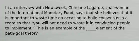 In an interview with Newsweek, Christine Lagarde, chairwoman of the International Monetary Fund, says that she believes that it is important to waste time on occasion to build consensus in a team so that "you will not need to waste it in convincing people to implement." This is an example of the _____element of the path-goal theory.