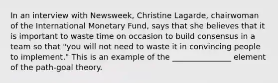 In an interview with Newsweek, Christine Lagarde, chairwoman of the International Monetary Fund, says that she believes that it is important to waste time on occasion to build consensus in a team so that "you will not need to waste it in convincing people to implement." This is an example of the _______________ element of the path-goal theory.