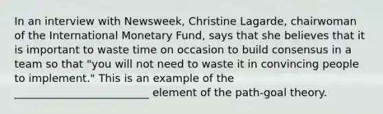 In an interview with Newsweek, Christine Lagarde, chairwoman of the International Monetary Fund, says that she believes that it is important to waste time on occasion to build consensus in a team so that "you will not need to waste it in convincing people to implement." This is an example of the _________________________ element of the path-goal theory.