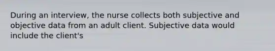 During an interview, the nurse collects both subjective and objective data from an adult client. Subjective data would include the client's