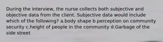 During the interview, the nurse collects both subjective and objective data from the client. Subjective data would include which of the following? a.body shape b.perception on community security c.height of people in the community d.Garbage of the side street