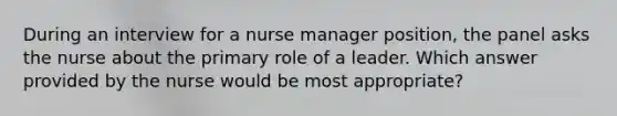 During an interview for a nurse manager position, the panel asks the nurse about the primary role of a leader. Which answer provided by the nurse would be most appropriate?