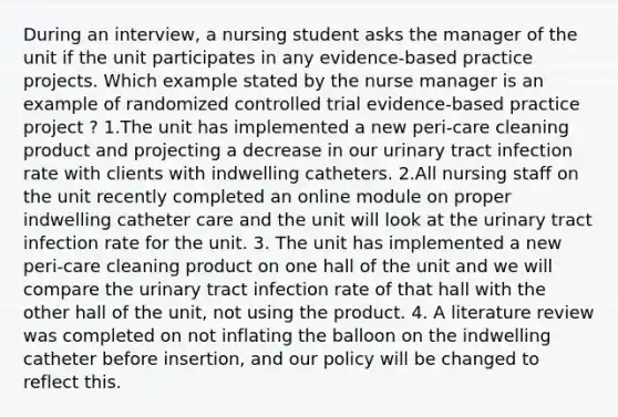 During an interview, a nursing student asks the manager of the unit if the unit participates in any evidence-based practice projects. Which example stated by the nurse manager is an example of randomized controlled trial evidence-based practice project ? 1.The unit has implemented a new peri-care cleaning product and projecting a decrease in our urinary tract infection rate with clients with indwelling catheters. 2.All nursing staff on the unit recently completed an online module on proper indwelling catheter care and the unit will look at the urinary tract infection rate for the unit. 3. The unit has implemented a new peri-care cleaning product on one hall of the unit and we will compare the urinary tract infection rate of that hall with the other hall of the unit, not using the product. 4. A literature review was completed on not inflating the balloon on the indwelling catheter before insertion, and our policy will be changed to reflect this.