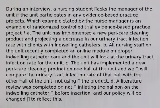 During an interview, a nursing student asks the manager of the unit if the unit participates in any evidence-based practice projects. Which example stated by the nurse manager is an example of randomized controlled trial evidence-based practice project ? a. The unit has implemented a new peri-care cleaning product and projecting a decrease in our urinary tract infection rate with clients with indwelling catheters. b. All nursing staff on the unit recently completed an online module on proper indwelling catheter care and the unit will look at the urinary tract infection rate for the unit. c. The unit has implemented a new peri-care cleaning product on one hall of the unit and we  will compare the urinary tract infection rate of that hall with the other hall of the unit, not using  the product. d. A literature review was completed on not  inflating the balloon on the indwelling catheter  before insertion, and our policy will be changed  to reflect this.