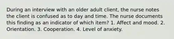 During an interview with an older adult client, the nurse notes the client is confused as to day and time. The nurse documents this finding as an indicator of which item? 1. Affect and mood. 2. Orientation. 3. Cooperation. 4. Level of anxiety.