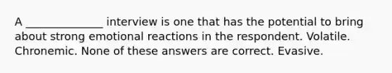 A ______________ interview is one that has the potential to bring about strong emotional reactions in the respondent. Volatile. Chronemic. None of these answers are correct. Evasive.