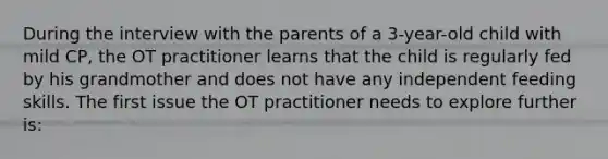 During the interview with the parents of a 3-year-old child with mild CP, the OT practitioner learns that the child is regularly fed by his grandmother and does not have any independent feeding skills. The first issue the OT practitioner needs to explore further is: