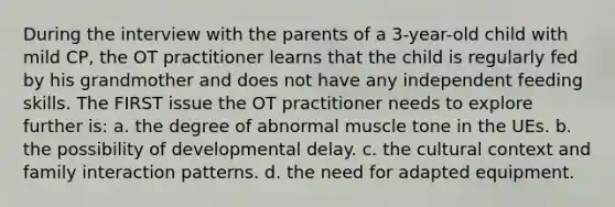 During the interview with the parents of a 3-year-old child with mild CP, the OT practitioner learns that the child is regularly fed by his grandmother and does not have any independent feeding skills. The FIRST issue the OT practitioner needs to explore further is: a. the degree of abnormal muscle tone in the UEs. b. the possibility of developmental delay. c. the cultural context and family interaction patterns. d. the need for adapted equipment.