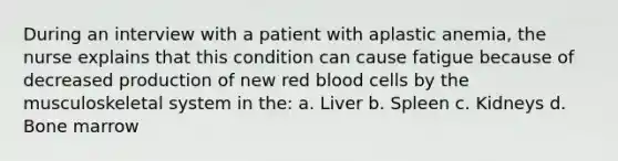 During an interview with a patient with aplastic anemia, the nurse explains that this condition can cause fatigue because of decreased production of new red blood cells by the musculoskeletal system in the: a. Liver b. Spleen c. Kidneys d. Bone marrow