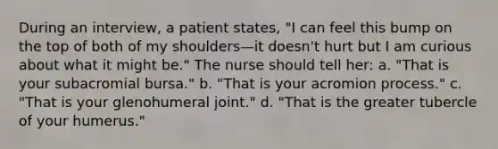 During an interview, a patient states, "I can feel this bump on the top of both of my shoulders—it doesn't hurt but I am curious about what it might be." The nurse should tell her: a. "That is your subacromial bursa." b. "That is your acromion process." c. "That is your glenohumeral joint." d. "That is the greater tubercle of your humerus."