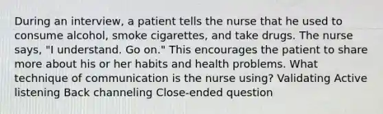 During an interview, a patient tells the nurse that he used to consume alcohol, smoke cigarettes, and take drugs. The nurse says, "I understand. Go on." This encourages the patient to share more about his or her habits and health problems. What technique of communication is the nurse using? Validating Active listening Back channeling Close-ended question