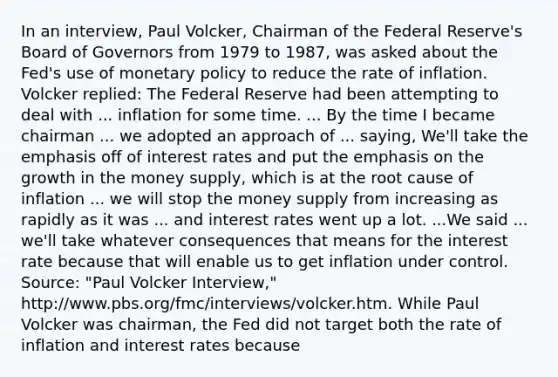 In an​ interview, Paul​ Volcker, Chairman of the Federal​ Reserve's Board of Governors from 1979 to​ 1987, was asked about the​ Fed's use of monetary policy to reduce the rate of inflation. Volcker​ replied: The Federal Reserve had been attempting to deal with ... inflation for some time. ... By the time I became chairman ... we adopted an approach of ...​ saying, We'll take the emphasis off of interest rates and put the emphasis on the growth in the money​ supply, which is at the root cause of inflation ... we will stop the money supply from increasing as rapidly as it was ... and interest rates went up a lot. ...We said ...​ we'll take whatever consequences that means for the interest rate because that will enable us to get inflation under control. ​Source:​ "Paul Volcker​ Interview," ​http:/www.pbs.org/fmc/interviews/volcker.htm. While Paul Volcker was​ chairman, the Fed did not target both the rate of inflation and interest rates because