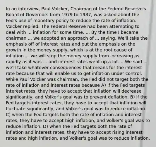 In an​ interview, Paul​ Volcker, Chairman of the Federal​ Reserve's Board of Governors from 1979 to​ 1987, was asked about the​ Fed's use of monetary policy to reduce the rate of inflation. Volcker​ replied: The Federal Reserve had been attempting to deal with ... inflation for some time. ... By the time I became chairman ... we adopted an approach of ...​ saying, We'll take the emphasis off of interest rates and put the emphasis on the growth in the money​ supply, which is at the root cause of inflation ... we will stop the money supply from increasing as rapidly as it was ... and interest rates went up a lot. ...We said ...​ we'll take whatever consequences that means for the interest rate because that will enable us to get inflation under control. While Paul Volcker was​ chairman, the Fed did not target both the rate of inflation and interest rates because A) if the Fed targets interest​ rates, they have to accept that inflation will decrease​ significantly, and​ Volker's goal was to prevent deflation. B) if the Fed targets interest​ rates, they have to accept that inflation will fluctuate​ significantly, and​ Volker's goal was to reduce inflation. C) when the Fed targets both the rate of inflation and interest​ rates, they have to accept high​ inflation, and​ Volker's goal was to reduce inflation. D) when the Fed targets both the rate of inflation and interest​ rates, they have to accept rising interest rates and high​ inflation, and​ Volker's goal was to reduce inflation.