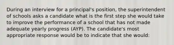 During an interview for a principal's position, the superintendent of schools asks a candidate what is the first step she would take to improve the performance of a school that has not made adequate yearly progress (AYP). The candidate's most appropriate response would be to indicate that she would: