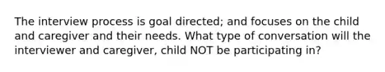 The interview process is goal directed; and focuses on the child and caregiver and their needs. What type of conversation will the interviewer and caregiver, child NOT be participating in?