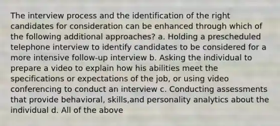 The interview process and the identification of the right candidates for consideration can be enhanced through which of the following additional approaches? a. Holding a prescheduled telephone interview to identify candidates to be considered for a more intensive follow-up interview b. Asking the individual to prepare a video to explain how his abilities meet the specifications or expectations of the job, or using video conferencing to conduct an interview c. Conducting assessments that provide behavioral, skills,and personality analytics about the individual d. All of the above