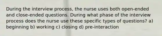 During the interview process, the nurse uses both open-ended and close-ended questions. During what phase of the interview process does the nurse use these specific types of questions? a) beginning b) working c) closing d) pre-interaction