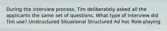 During the interview process, Tim deliberately asked all the applicants the same set of questions. What type of interview did Tim use? Unstructured Situational Structured Ad hoc Role-playing