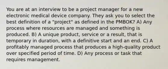 You are at an interview to be a project manager for a new electronic medical device company. They ask you to select the best definition of a "project" as defined in the PMBOK? A) Any process where resources are managed and something is produced. B) A unique product, service or a result, that is temporary in duration, with a definitive start and an end. C) A profitably managed process that produces a high-quality product over specified period of time. D) Any process or task that requires management.