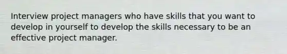 Interview project managers who have skills that you want to develop in yourself to develop the skills necessary to be an effective project manager.