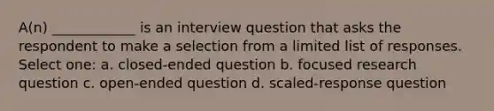 A(n) ____________ is an interview question that asks the respondent to make a selection from a limited list of responses. Select one: a. closed-ended question b. focused research question c. open-ended question d. scaled-response question