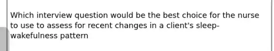 Which interview question would be the best choice for the nurse to use to assess for recent changes in a client's sleep-wakefulness pattern