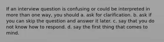 If an interview question is confusing or could be interpreted in more than one way, you should a. ask for clarification. b. ask if you can skip the question and answer it later. c. say that you do not know how to respond. d. say the first thing that comes to mind.