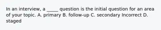 In an interview, a _____ question is the initial question for an area of your topic. A. primary B. follow-up C. secondary Incorrect D. staged