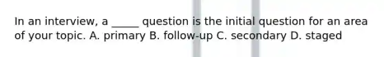 In an interview, a _____ question is the initial question for an area of your topic. A. primary B. follow-up C. secondary D. staged