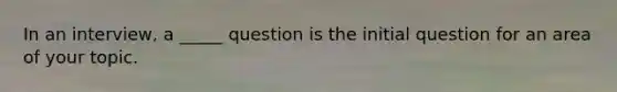 In an interview, a _____ question is the initial question for an area of your topic.