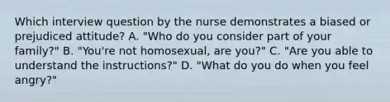 Which interview question by the nurse demonstrates a biased or prejudiced attitude? A. "Who do you consider part of your family?" B. "You're not homosexual, are you?" C. "Are you able to understand the instructions?" D. "What do you do when you feel angry?"