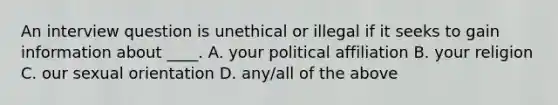 An interview question is unethical or illegal if it seeks to gain information about ____. A. your political affiliation B. your religion C. our sexual orientation D. any/all of the above