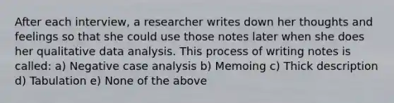 After each interview, a researcher writes down her thoughts and feelings so that she could use those notes later when she does her qualitative data analysis. This process of writing notes is called: a) Negative case analysis b) Memoing c) Thick description d) Tabulation e) None of the above