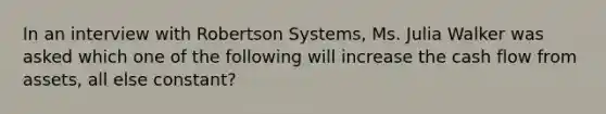 In an interview with Robertson Systems, Ms. Julia Walker was asked which one of the following will increase the cash flow from assets, all else constant?