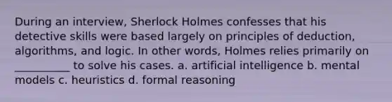 During an interview, Sherlock Holmes confesses that his detective skills were based largely on principles of deduction, algorithms, and logic. In other words, Holmes relies primarily on __________ to solve his cases. a. artificial intelligence b. mental models c. heuristics d. formal reasoning