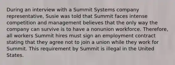 During an interview with a Summit Systems company representative, Susie was told that Summit faces intense competition and management believes that the only way the company can survive is to have a nonunion workforce. Therefore, all workers Summit hires must sign an employment contract stating that they agree not to join a union while they work for Summit. This requirement by Summit is illegal in the United States.