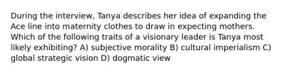 During the interview, Tanya describes her idea of expanding the Ace line into maternity clothes to draw in expecting mothers. Which of the following traits of a visionary leader is Tanya most likely exhibiting? A) subjective morality B) cultural imperialism C) global strategic vision D) dogmatic view