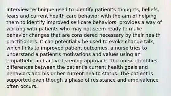 Interview technique used to identify patient's thoughts, beliefs, fears and current health care behavior with the aim of helping them to identify improved self-care behaviors. provides a way of working with patients who may not seem ready to make behavior changes that are considered necessary by their health practitioners. It can potentially be used to evoke change talk, which links to improved patient outcomes. a nurse tries to understand a patient's motivations and values using an empathetic and active listening approach. The nurse identifies differences between the patient's current health goals and behaviors and his or her current health status. The patient is supported even though a phase of resistance and ambivalence often occurs.