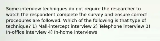 Some interview techniques do not require the researcher to watch the respondent complete the survey and ensure correct procedures are followed. Which of the following is that type of technique? 1) Mall-intercept interview 2) Telephone interview 3) In-office interview 4) In-home interviews