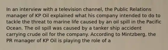 In an interview with a television channel, the Public Relations manager of KP Oil explained what his company intended to do to tackle the threat to marine life caused by an oil spill in the Pacific Ocean. The oil spill was caused by a tanker ship accident carrying crude oil for the company. According to Mintzberg, the PR manager of KP Oil is playing the role of a