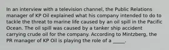 In an interview with a television channel, the Public Relations manager of KP Oil explained what his company intended to do to tackle the threat to marine life caused by an oil spill in the Pacific Ocean. The oil spill was caused by a tanker ship accident carrying crude oil for the company. According to Mintzberg, the PR manager of KP Oil is playing the role of a _____.