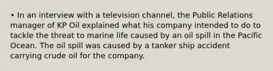 • In an interview with a television channel, the Public Relations manager of KP Oil explained what his company intended to do to tackle the threat to marine life caused by an oil spill in the Pacific Ocean. The oil spill was caused by a tanker ship accident carrying crude oil for the company.