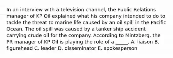 In an interview with a television channel, the Public Relations manager of KP Oil explained what his company intended to do to tackle the threat to marine life caused by an oil spill in the Pacific Ocean. The oil spill was caused by a tanker ship accident carrying crude oil for the company. According to Mintzberg, the PR manager of KP Oil is playing the role of a _____. A. liaison B. figurehead C. leader D. disseminator E. spokesperson