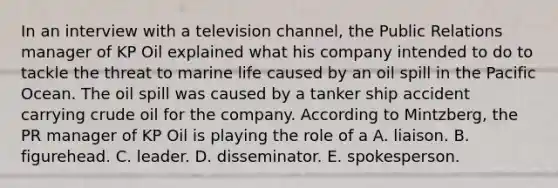 In an interview with a television channel, the Public Relations manager of KP Oil explained what his company intended to do to tackle the threat to marine life caused by an oil spill in the Pacific Ocean. The oil spill was caused by a tanker ship accident carrying crude oil for the company. According to Mintzberg, the PR manager of KP Oil is playing the role of a A. liaison. B. figurehead. C. leader. D. disseminator. E. spokesperson.