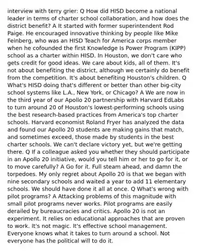 interview with terry grier: Q How did HISD become a national leader in terms of charter school collaboration, and how does the district benefit? A It started with former superintendent Rod Paige. He encouraged innovative thinking by people like Mike Feinberg, who was an HISD Teach for America corps member when he cofounded the first Knowledge Is Power Program (KIPP) school as a charter within HISD. In Houston, we don't care who gets credit for good ideas. We care about kids, all of them. It's not about benefiting the district, although we certainly do benefit from the competition. It's about benefiting Houston's children. Q What's HISD doing that's different or better than other big-city school systems like L.A., New York, or Chicago? A We are now in the third year of our Apollo 20 partnership with Harvard EdLabs to turn around 20 of Houston's lowest-performing schools using the best research-based practices from America's top charter schools. Harvard economist Roland Fryer has analyzed the data and found our Apollo 20 students are making gains that match, and sometimes exceed, those made by students in the best charter schools. We can't declare victory yet, but we're getting there. Q If a colleague asked you whether they should participate in an Apollo 20 initiative, would you tell him or her to go for it, or to move carefully? A Go for it. Full steam ahead, and damn the torpedoes. My only regret about Apollo 20 is that we began with nine secondary schools and waited a year to add 11 elementary schools. We should have done it all at once. Q What's wrong with pilot programs? A Attacking problems of this magnitude with small pilot programs never works. Pilot programs are easily derailed by bureaucracies and critics. Apollo 20 is not an experiment. It relies on educational approaches that are proven to work. It's not magic. It's effective school management. Everyone knows what it takes to turn around a school. Not everyone has the political will to do it.