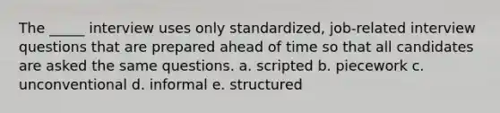 The _____ interview uses only standardized, job-related interview questions that are prepared ahead of time so that all candidates are asked the same questions. a. scripted b. piecework c. unconventional d. informal e. structured