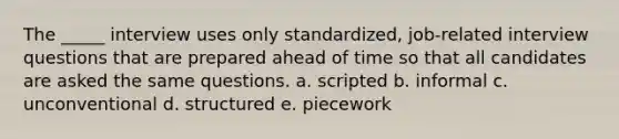 The _____ interview uses only standardized, job-related interview questions that are prepared ahead of time so that all candidates are asked the same questions. a. scripted b. informal c. unconventional d. structured e. piecework