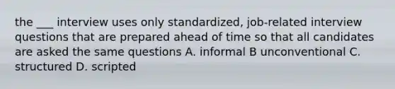 the ___ interview uses only standardized, job-related interview questions that are prepared ahead of time so that all candidates are asked the same questions A. informal B unconventional C. structured D. scripted