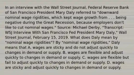 In an interview with the Wall Street Journal​, Federal Reserve Bank of San Francisco President Mary Daly referred to​ "downward nominal wage​ rigidities, which kept wage growth from . . . being negative during the Great​ Recession, because employers​ don't like to cut nominal​ wages." ​Source: Michael​ Derby, "Transcript: WSJ Interview With San Francisco Fed President Mary​ Daly," Wall Street Journal​, February​ 15, 2019. What does Daly mean by​ "nominal wage​ rigidities"? By​ "nominal wage​ rigidities," Daly means that A. wages are sticky and do not adjust quickly to changes in demand or supply. B. wages are flexible and adjust quickly to changes in demand or supply. C. wages are flexible but fail to adjust quickly to changes in demand or supply. D. wages are sticky and adjust quickly to changes in demand or supply.